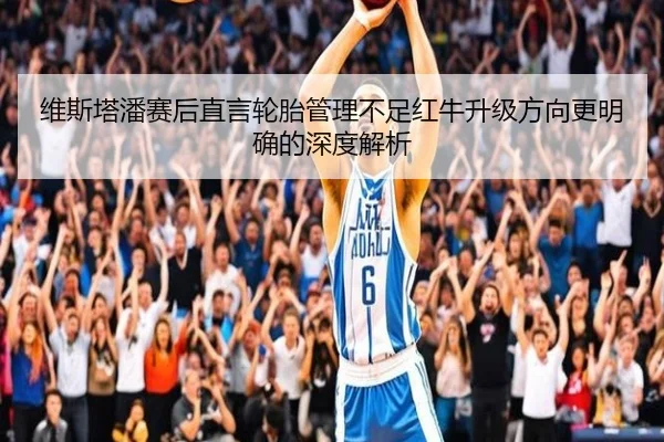 维斯塔潘赛后直言轮胎管理不足红牛升级方向更明确的深度解析 | 3377SPORTS