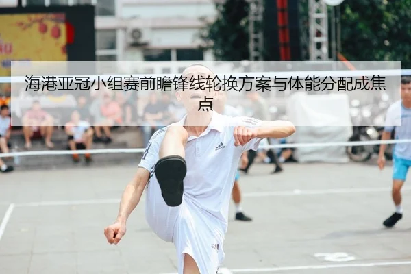 海港亚冠小组赛前瞻锋线轮换方案与体能分配成焦点（3377SPORTS）