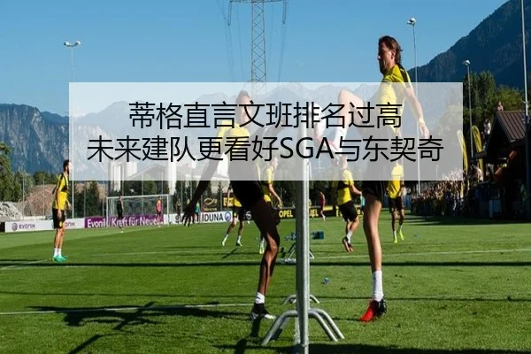 蒂格直言文班排名过高 未来建队更看好SGA与东契奇（3377SPORTS）