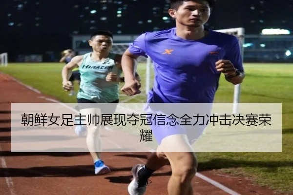 朝鲜女足主帅展现夺冠信念全力冲击决赛荣耀（3377SPORTS）
