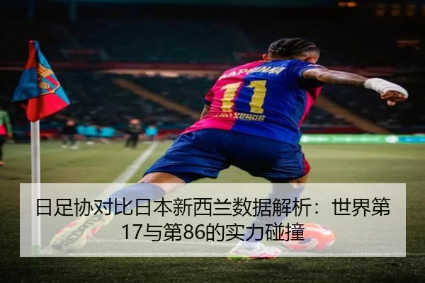 日足协对比日本新西兰数据解析：世界第17与第86的实力碰撞（3377SPORTS）